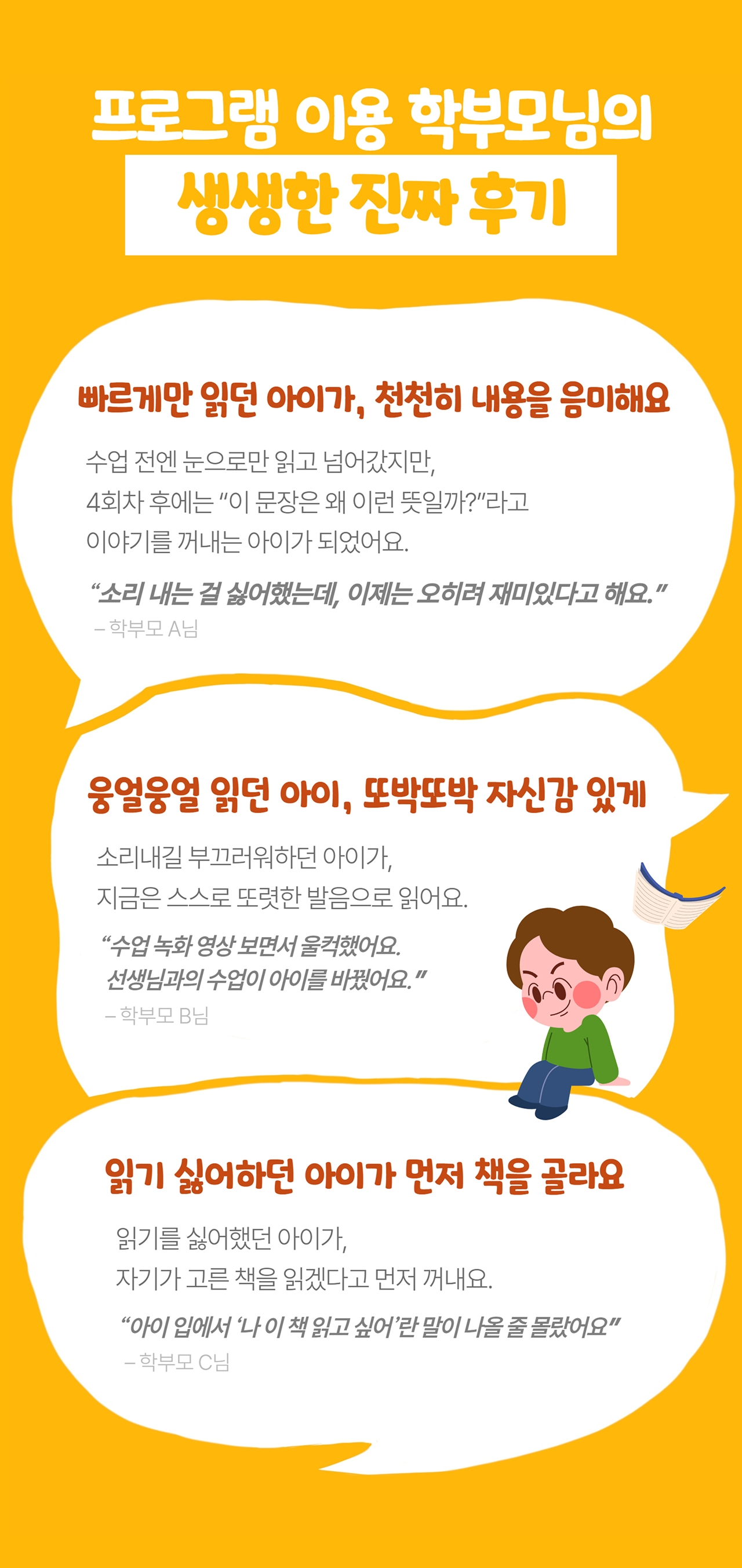프로그램 이용 학부모님의 생생한 진짜 후기: 빠르게만 읽던 아이가, 천천히 내용을 음미해요. 웅얼웅얼 읽던 아이, 또박또박 자신감 있게. 읽기 싫어하던 아이가 먼저 책을 골라요.